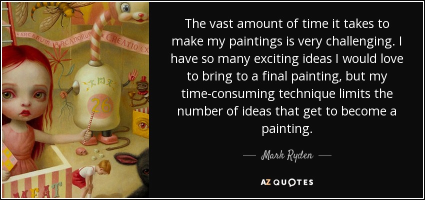 The vast amount of time it takes to make my paintings is very challenging. I have so many exciting ideas I would love to bring to a final painting, but my time-consuming technique limits the number of ideas that get to become a painting. - Mark Ryden