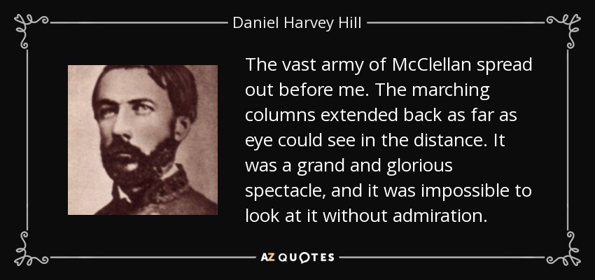 The vast army of McClellan spread out before me. The marching columns extended back as far as eye could see in the distance. It was a grand and glorious spectacle, and it was impossible to look at it without admiration. - Daniel Harvey Hill