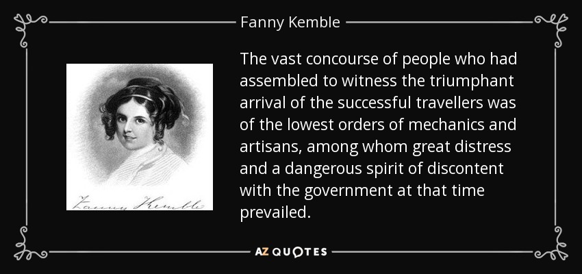 The vast concourse of people who had assembled to witness the triumphant arrival of the successful travellers was of the lowest orders of mechanics and artisans, among whom great distress and a dangerous spirit of discontent with the government at that time prevailed. - Fanny Kemble