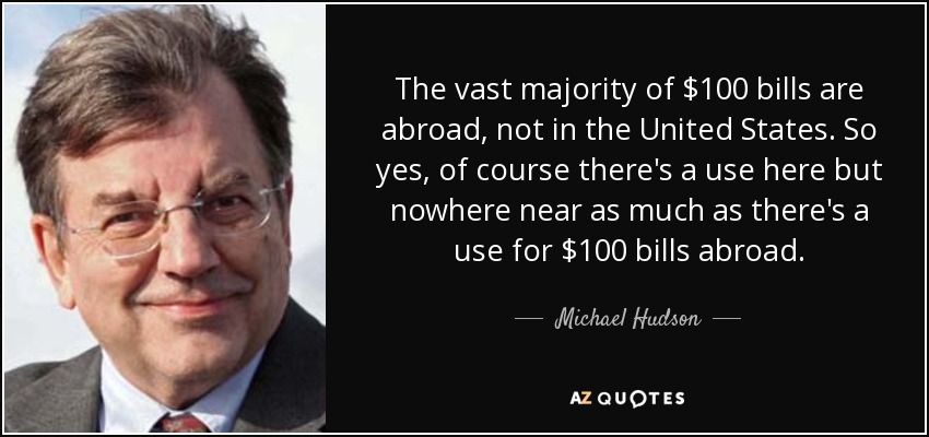 The vast majority of $100 bills are abroad, not in the United States. So yes, of course there's a use here but nowhere near as much as there's a use for $100 bills abroad. - Michael Hudson