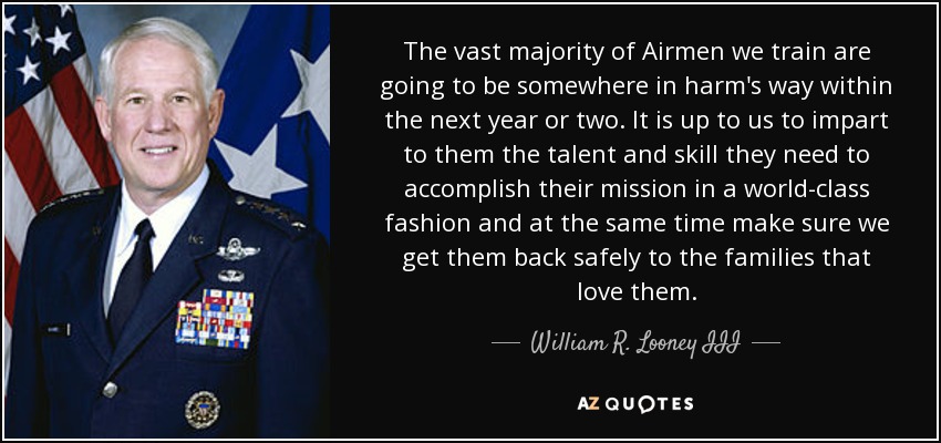The vast majority of Airmen we train are going to be somewhere in harm's way within the next year or two. It is up to us to impart to them the talent and skill they need to accomplish their mission in a world-class fashion and at the same time make sure we get them back safely to the families that love them. - William R. Looney III