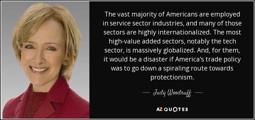 The vast majority of Americans are employed in service sector industries, and many of those sectors are highly internationalized. The most high-value added sectors, notably the tech sector, is massively globalized. And, for them, it would be a disaster if America's trade policy was to go down a spiraling route towards protectionism. - Judy Woodruff