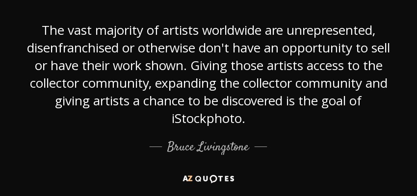 The vast majority of artists worldwide are unrepresented, disenfranchised or otherwise don't have an opportunity to sell or have their work shown. Giving those artists access to the collector community, expanding the collector community and giving artists a chance to be discovered is the goal of iStockphoto. - Bruce Livingstone
