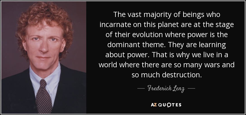 The vast majority of beings who incarnate on this planet are at the stage of their evolution where power is the dominant theme. They are learning about power. That is why we live in a world where there are so many wars and so much destruction. - Frederick Lenz