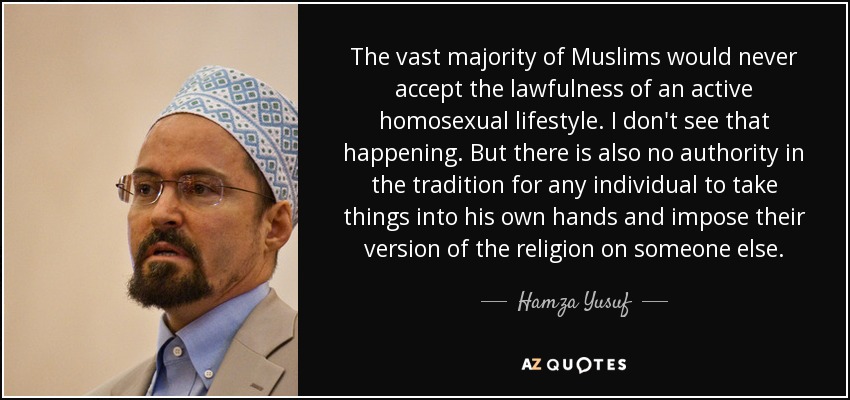 The vast majority of Muslims would never accept the lawfulness of an active homosexual lifestyle. I don't see that happening. But there is also no authority in the tradition for any individual to take things into his own hands and impose their version of the religion on someone else. - Hamza Yusuf