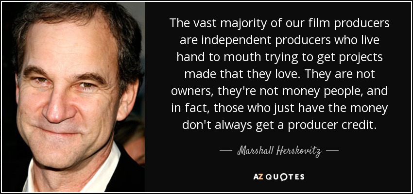 The vast majority of our film producers are independent producers who live hand to mouth trying to get projects made that they love. They are not owners, they're not money people, and in fact, those who just have the money don't always get a producer credit. - Marshall Herskovitz