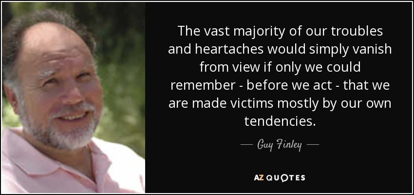 The vast majority of our troubles and heartaches would simply vanish from view if only we could remember - before we act - that we are made victims mostly by our own tendencies. - Guy Finley