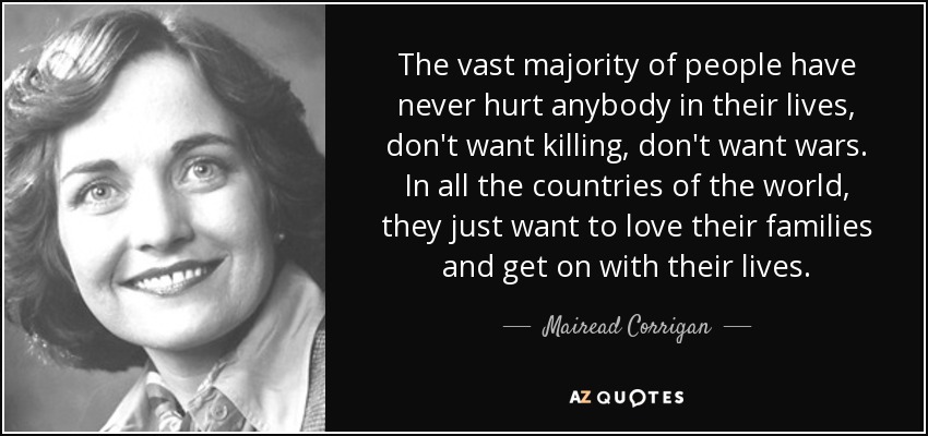 The vast majority of people have never hurt anybody in their lives, don't want killing, don't want wars. In all the countries of the world, they just want to love their families and get on with their lives. - Mairead Corrigan