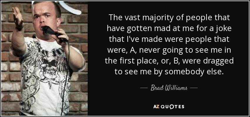 The vast majority of people that have gotten mad at me for a joke that I've made were people that were, A, never going to see me in the first place, or, B, were dragged to see me by somebody else. - Brad Williams