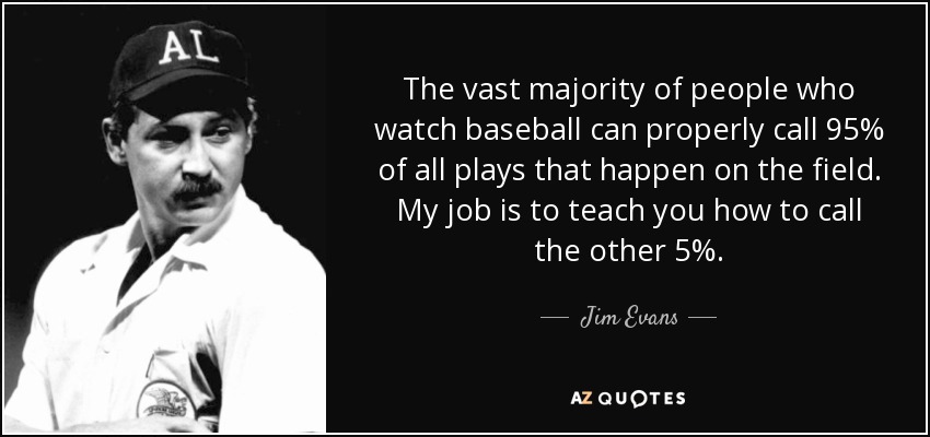 The vast majority of people who watch baseball can properly call 95% of all plays that happen on the field. My job is to teach you how to call the other 5%. - Jim Evans