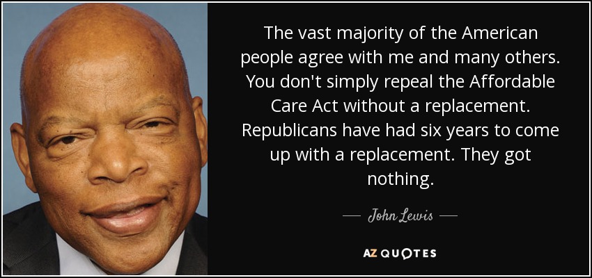 The vast majority of the American people agree with me and many others. You don't simply repeal the Affordable Care Act without a replacement. Republicans have had six years to come up with a replacement. They got nothing. - John Lewis