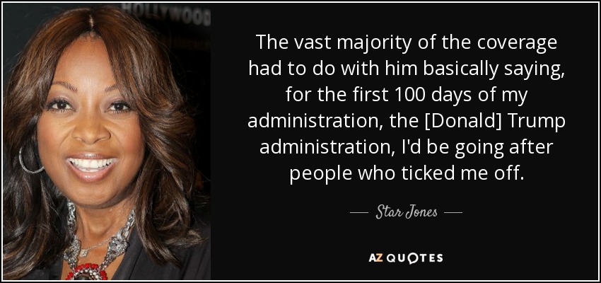 The vast majority of the coverage had to do with him basically saying, for the first 100 days of my administration, the [Donald] Trump administration, I'd be going after people who ticked me off. - Star Jones