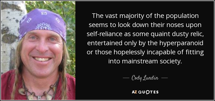 The vast majority of the population seems to look down their noses upon self-reliance as some quaint dusty relic, entertained only by the hyperparanoid or those hopelessly incapable of fitting into mainstream society. - Cody Lundin