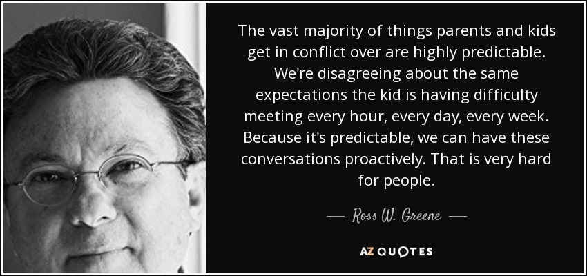 The vast majority of things parents and kids get in conflict over are highly predictable. We're disagreeing about the same expectations the kid is having difficulty meeting every hour, every day, every week. Because it's predictable, we can have these conversations proactively. That is very hard for people. - Ross W. Greene