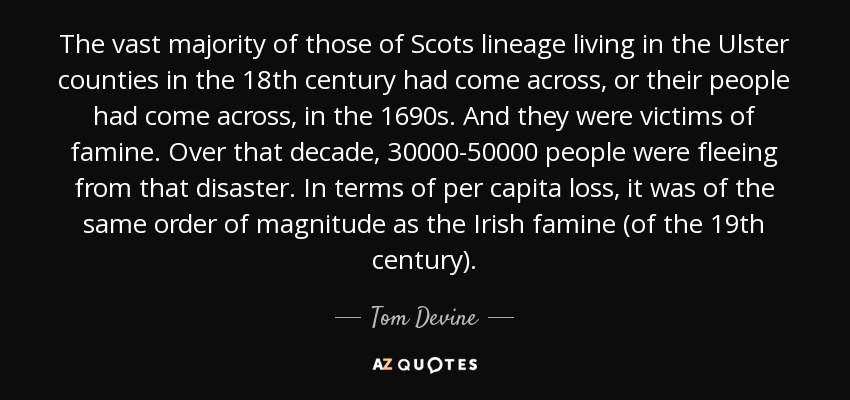 The vast majority of those of Scots lineage living in the Ulster counties in the 18th century had come across, or their people had come across, in the 1690s. And they were victims of famine. Over that decade, 30000-50000 people were fleeing from that disaster. In terms of per capita loss, it was of the same order of magnitude as the Irish famine (of the 19th century). - Tom Devine