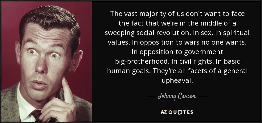The vast majority of us don't want to face the fact that we're in the middle of a sweeping social revolution. In sex. In spiritual values. In opposition to wars no one wants. In opposition to government big-brotherhood. In civil rights. In basic human goals. They're all facets of a general upheaval. - Johnny Carson