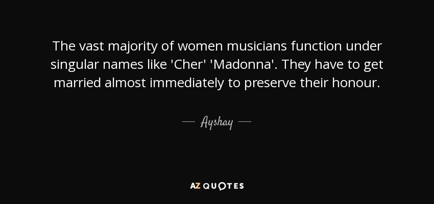 The vast majority of women musicians function under singular names like 'Cher' 'Madonna'. They have to get married almost immediately to preserve their honour. - Ayshay