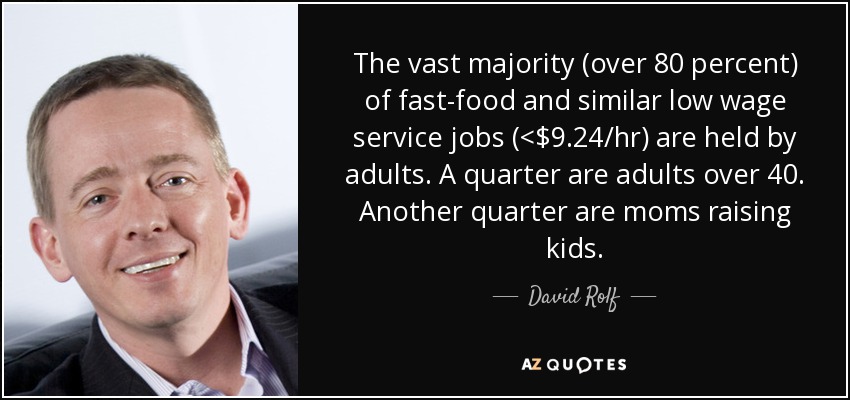 The vast majority (over 80 percent) of fast-food and similar low wage service jobs (<$9.24/hr) are held by adults. A quarter are adults over 40. Another quarter are moms raising kids. - David Rolf