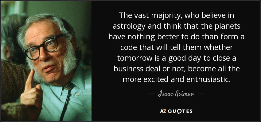 The vast majority, who believe in astrology and think that the planets have nothing better to do than form a code that will tell them whether tomorrow is a good day to close a business deal or not, become all the more excited and enthusiastic. - Isaac Asimov