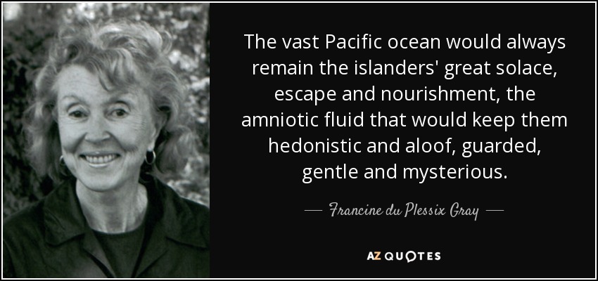 The vast Pacific ocean would always remain the islanders' great solace, escape and nourishment, the amniotic fluid that would keep them hedonistic and aloof, guarded, gentle and mysterious. - Francine du Plessix Gray