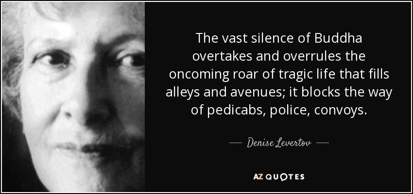 The vast silence of Buddha overtakes and overrules the oncoming roar of tragic life that fills alleys and avenues; it blocks the way of pedicabs, police, convoys. - Denise Levertov