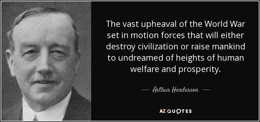 The vast upheaval of the World War set in motion forces that will either destroy civilization or raise mankind to undreamed of heights of human welfare and prosperity. - Arthur Henderson