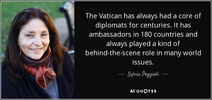 The Vatican has always had a core of diplomats for centuries. It has ambassadors in 180 countries and always played a kind of behind-the-scene role in many world issues. - Sylvia Poggioli