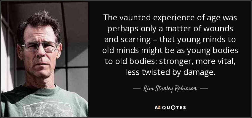 The vaunted experience of age was perhaps only a matter of wounds and scarring -- that young minds to old minds might be as young bodies to old bodies: stronger, more vital, less twisted by damage. - Kim Stanley Robinson