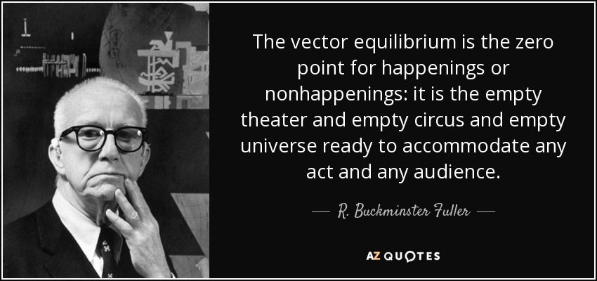 The vector equilibrium is the zero point for happenings or nonhappenings: it is the empty theater and empty circus and empty universe ready to accommodate any act and any audience. - R. Buckminster Fuller