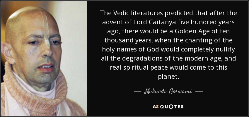 The Vedic literatures predicted that after the advent of Lord Caitanya five hundred years ago, there would be a Golden Age of ten thousand years, when the chanting of the holy names of God would completely nullify all the degradations of the modern age, and real spiritual peace would come to this planet. - Mukunda Goswami