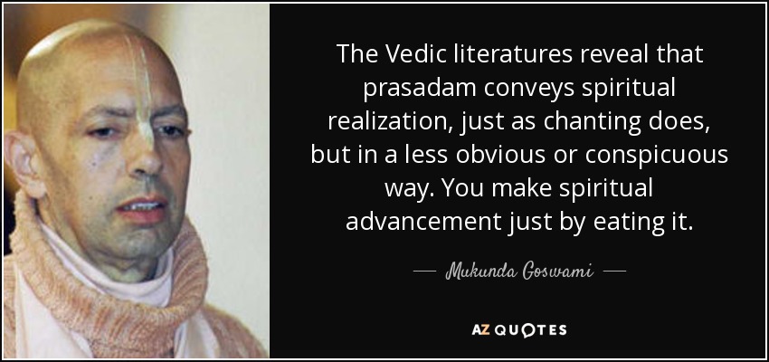The Vedic literatures reveal that prasadam conveys spiritual realization, just as chanting does, but in a less obvious or conspicuous way. You make spiritual advancement just by eating it. - Mukunda Goswami