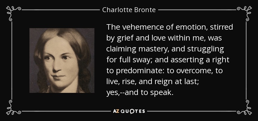 The vehemence of emotion, stirred by grief and love within me, was claiming mastery, and struggling for full sway; and asserting a right to predominate: to overcome, to live, rise, and reign at last; yes,--and to speak. - Charlotte Bronte