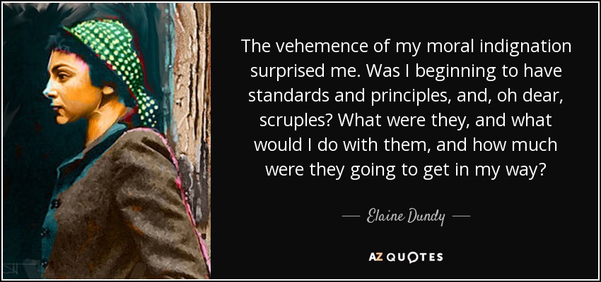 The vehemence of my moral indignation surprised me. Was I beginning to have standards and principles, and, oh dear, scruples? What were they, and what would I do with them, and how much were they going to get in my way? - Elaine Dundy