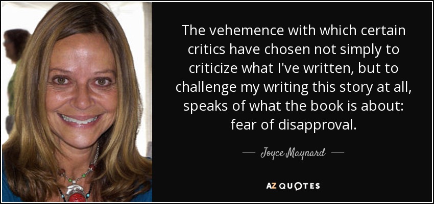 The vehemence with which certain critics have chosen not simply to criticize what I've written, but to challenge my writing this story at all, speaks of what the book is about: fear of disapproval. - Joyce Maynard
