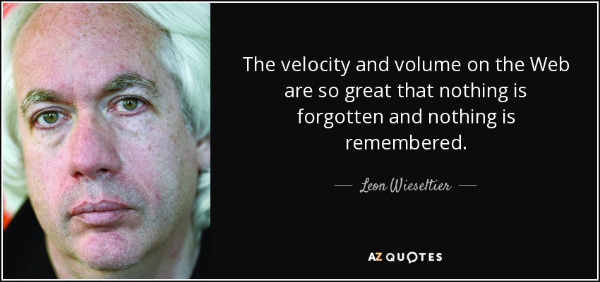 The velocity and volume on the Web are so great that nothing is forgotten and nothing is remembered. - Leon Wieseltier