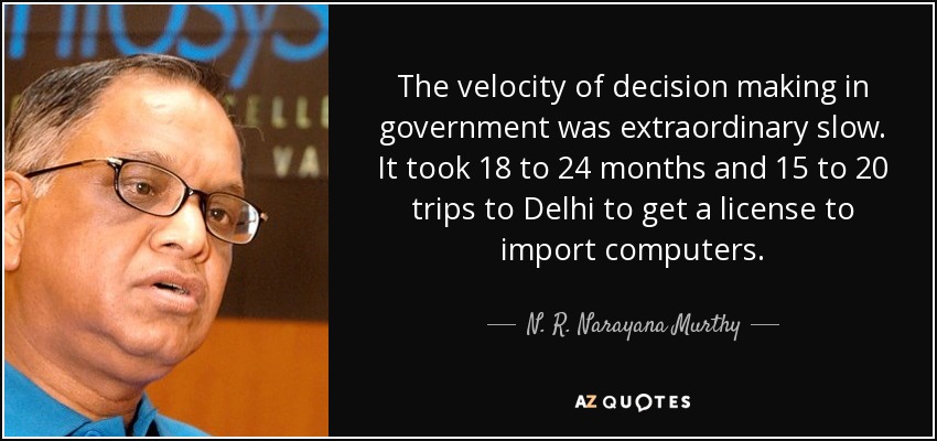 The velocity of decision making in government was extraordinary slow. It took 18 to 24 months and 15 to 20 trips to Delhi to get a license to import computers. - N. R. Narayana Murthy