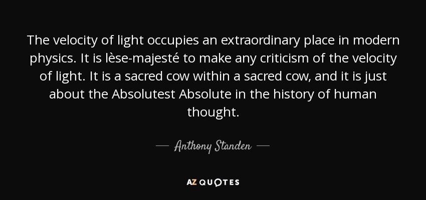 The velocity of light occupies an extraordinary place in modern physics. It is lèse-majesté to make any criticism of the velocity of light. It is a sacred cow within a sacred cow, and it is just about the Absolutest Absolute in the history of human thought. - Anthony Standen