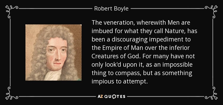 The veneration, wherewith Men are imbued for what they call Nature, has been a discouraging impediment to the Empire of Man over the inferior Creatures of God. For many have not only look'd upon it, as an impossible thing to compass, but as something impious to attempt. - Robert Boyle