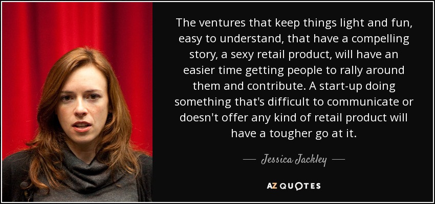 The ventures that keep things light and fun, easy to understand, that have a compelling story, a sexy retail product, will have an easier time getting people to rally around them and contribute. A start-up doing something that's difficult to communicate or doesn't offer any kind of retail product will have a tougher go at it. - Jessica Jackley