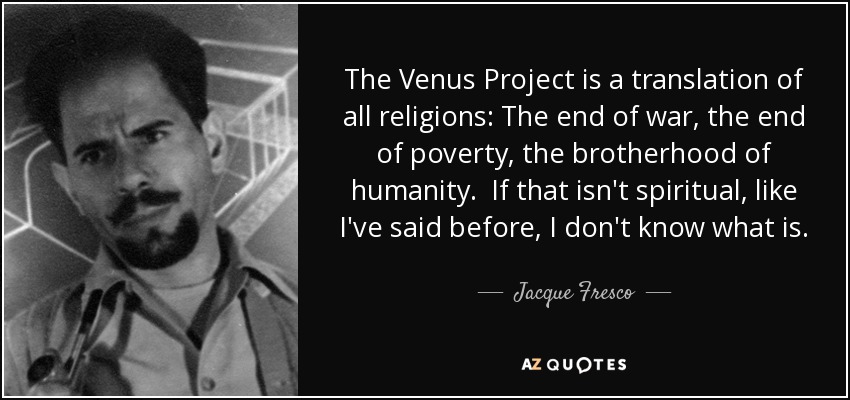 The Venus Project is a translation of all religions: The end of war, the end of poverty, the brotherhood of humanity. If that isn't spiritual, like I've said before, I don't know what is. - Jacque Fresco