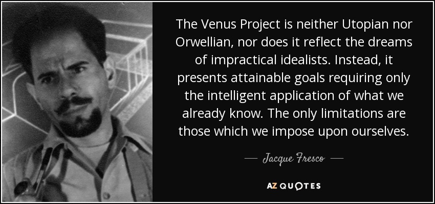 The Venus Project is neither Utopian nor Orwellian, nor does it reflect the dreams of impractical idealists. Instead, it presents attainable goals requiring only the intelligent application of what we already know. The only limitations are those which we impose upon ourselves. - Jacque Fresco