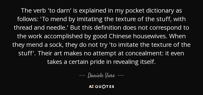 The verb 'to darn' is explained in my pocket dictionary as follows: 'To mend by imitating the texture of the stuff, with thread and needle.' But this definition does not correspond to the work accomplished by good Chinese housewives. When they mend a sock, they do not try 'to imitate the texture of the stuff'. Their art makes no attempt at concealment: it even takes a certain pride in revealing itself. - Daniele Vare