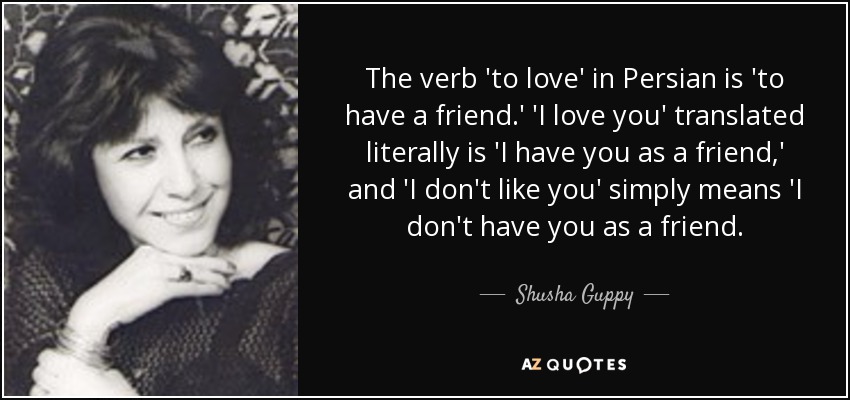 The verb 'to love' in Persian is 'to have a friend.' 'I love you' translated literally is 'I have you as a friend,' and 'I don't like you' simply means 'I don't have you as a friend. - Shusha Guppy