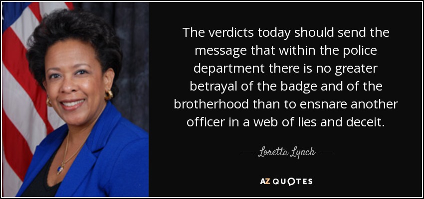 The verdicts today should send the message that within the police department there is no greater betrayal of the badge and of the brotherhood than to ensnare another officer in a web of lies and deceit. - Loretta Lynch