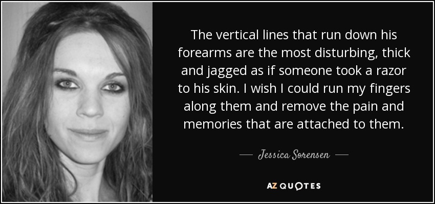 The vertical lines that run down his forearms are the most disturbing, thick and jagged as if someone took a razor to his skin. I wish I could run my fingers along them and remove the pain and memories that are attached to them. - Jessica Sorensen