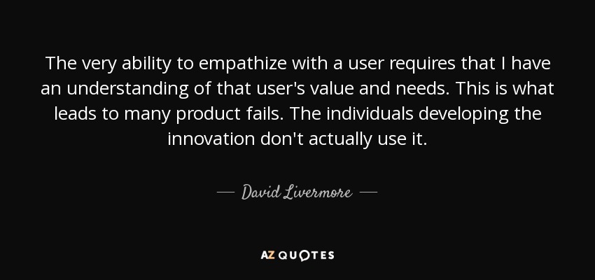 The very ability to empathize with a user requires that I have an understanding of that user's value and needs. This is what leads to many product fails. The individuals developing the innovation don't actually use it. - David Livermore