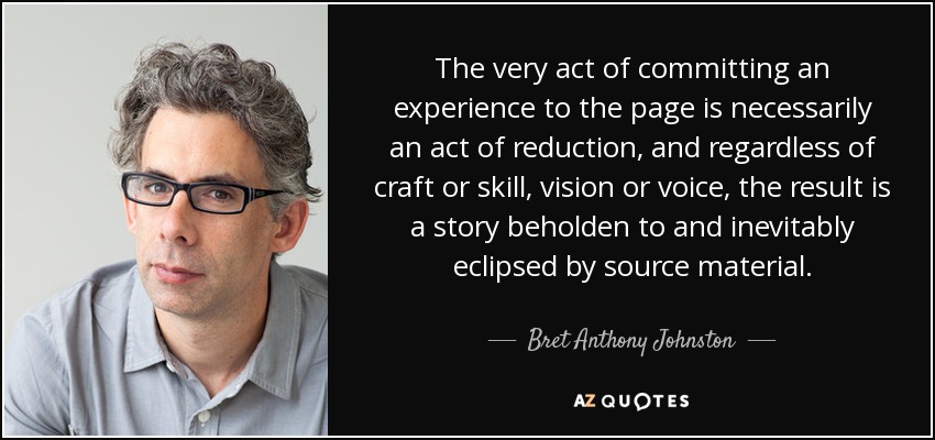 The very act of committing an experience to the page is necessarily an act of reduction, and regardless of craft or skill, vision or voice, the result is a story beholden to and inevitably eclipsed by source material. - Bret Anthony Johnston