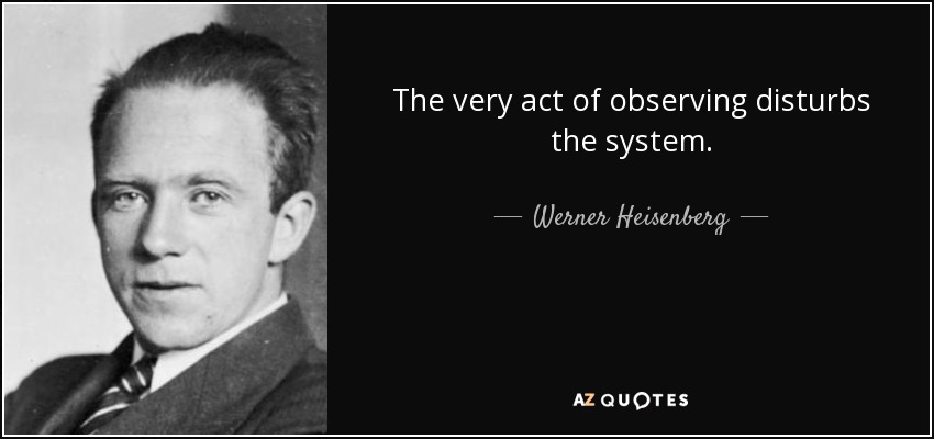 The very act of observing disturbs the system. - Werner Heisenberg