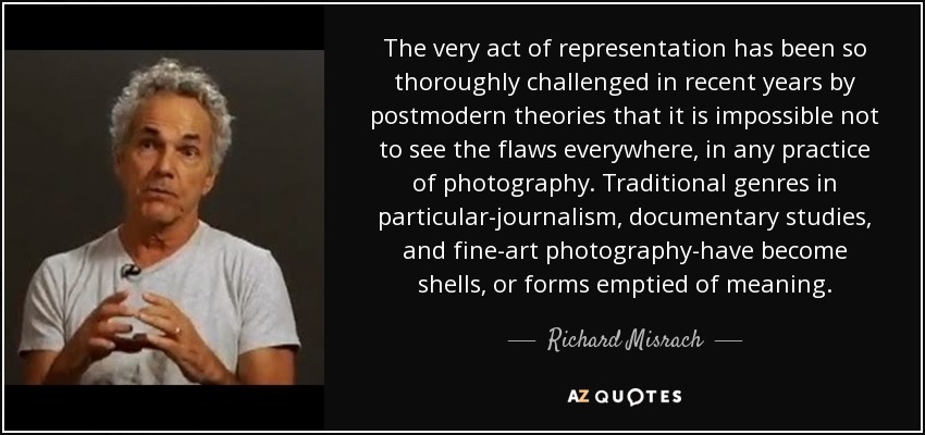 The very act of representation has been so thoroughly challenged in recent years by postmodern theories that it is impossible not to see the flaws everywhere, in any practice of photography. Traditional genres in particular-journalism, documentary studies, and fine-art photography-have become shells, or forms emptied of meaning. - Richard Misrach