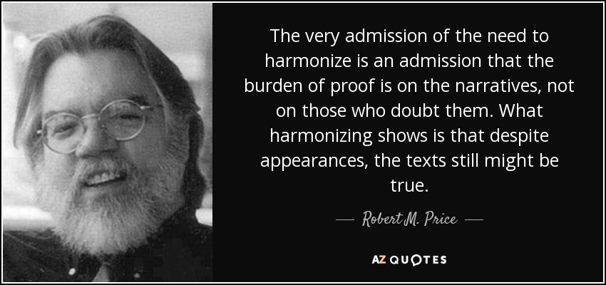The very admission of the need to harmonize is an admission that the burden of proof is on the narratives, not on those who doubt them. What harmonizing shows is that despite appearances, the texts still might be true. - Robert M. Price